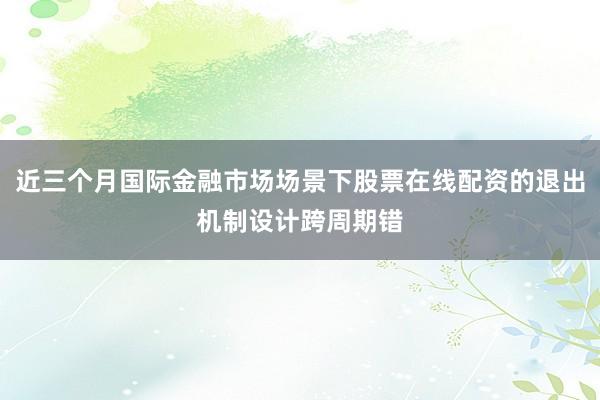近三个月国际金融市场场景下股票在线配资的退出机制设计跨周期错