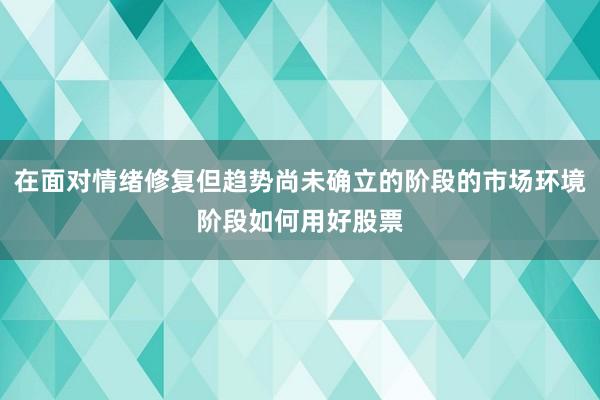 在面对情绪修复但趋势尚未确立的阶段的市场环境阶段如何用好股票