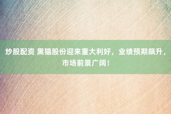 炒股配资 黑猫股份迎来重大利好，业绩预期飙升，市场前景广阔！