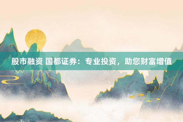 股市融资 国都证券：专业投资，助您财富增值
