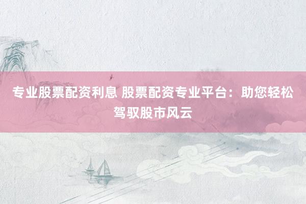 专业股票配资利息 股票配资专业平台：助您轻松驾驭股市风云