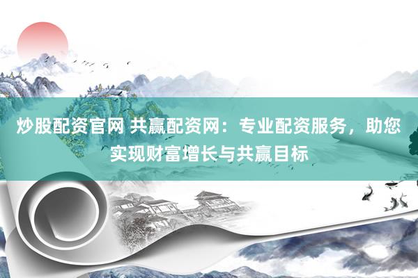 炒股配资官网 共赢配资网：专业配资服务，助您实现财富增长与共赢目标