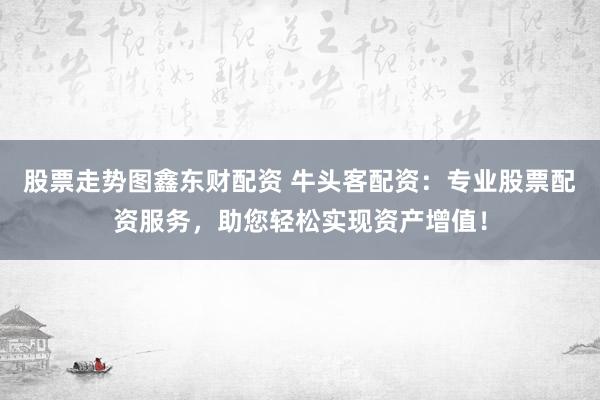 股票走势图鑫东财配资 牛头客配资：专业股票配资服务，助您轻松实现资产增值！