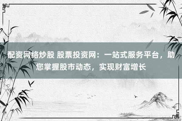 配资网络炒股 股票投资网：一站式服务平台，助您掌握股市动态，实现财富增长