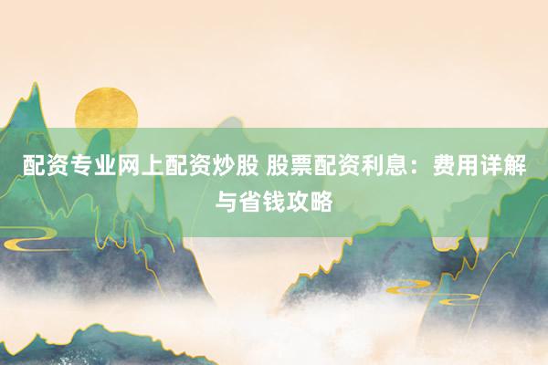 配资专业网上配资炒股 股票配资利息：费用详解与省钱攻略
