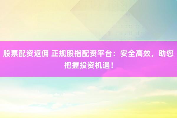 股票配资返佣 正规股指配资平台：安全高效，助您把握投资机遇！