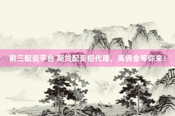 前三配资平台 期货配资招代理，高佣金等你来！