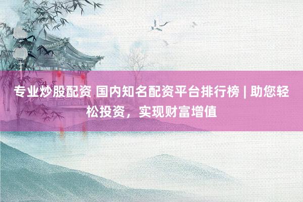 专业炒股配资 国内知名配资平台排行榜 | 助您轻松投资，实现财富增值