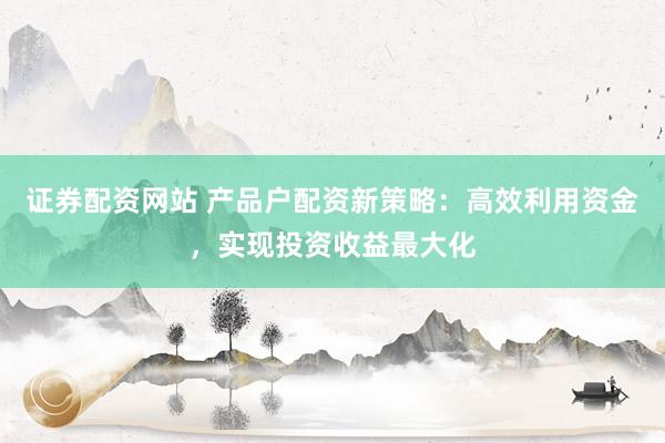 证券配资网站 产品户配资新策略：高效利用资金，实现投资收益最大化