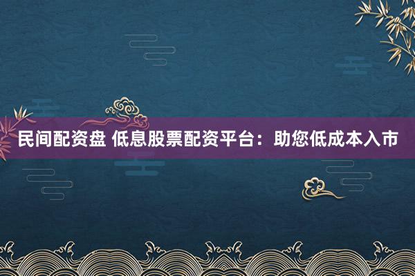 民间配资盘 低息股票配资平台：助您低成本入市