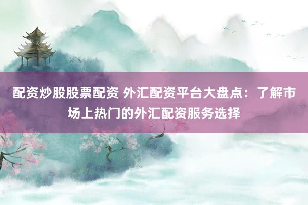 配资炒股股票配资 外汇配资平台大盘点：了解市场上热门的外汇配资服务选择