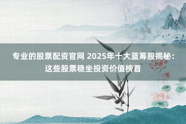 专业的股票配资官网 2025年十大蓝筹股揭秘：这些股票稳坐投资价值榜首