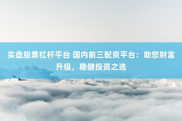 实盘股票杠杆平台 国内前三配资平台：助您财富升级，稳健投资之选