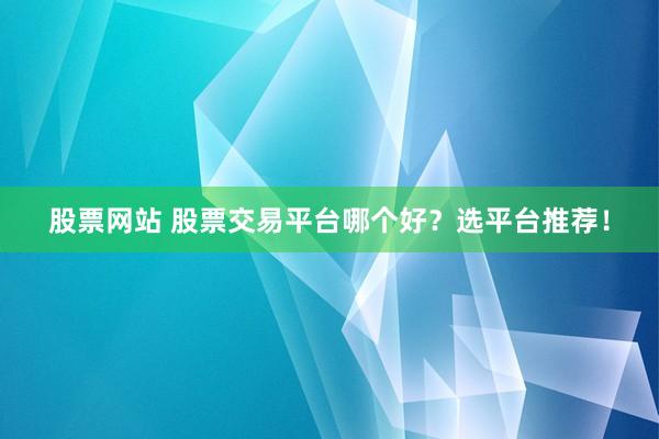 股票网站 股票交易平台哪个好？选平台推荐！