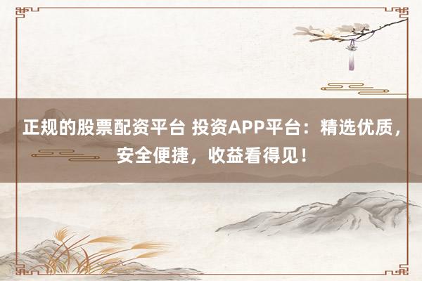 正规的股票配资平台 投资APP平台：精选优质，安全便捷，收益看得见！