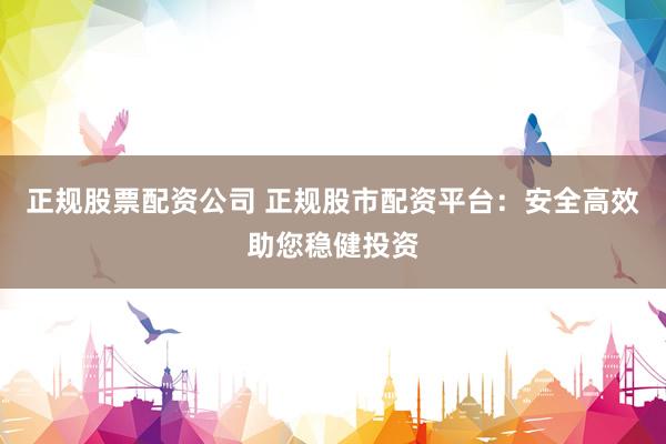 正规股票配资公司 正规股市配资平台：安全高效助您稳健投资