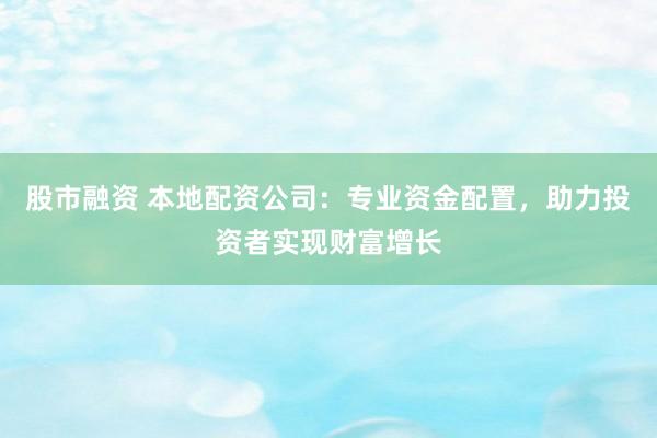 股市融资 本地配资公司：专业资金配置，助力投资者实现财富增长