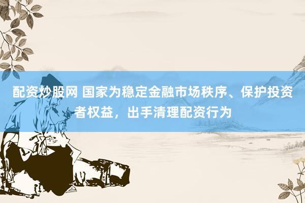 配资炒股网 国家为稳定金融市场秩序、保护投资者权益，出手清理配资行为