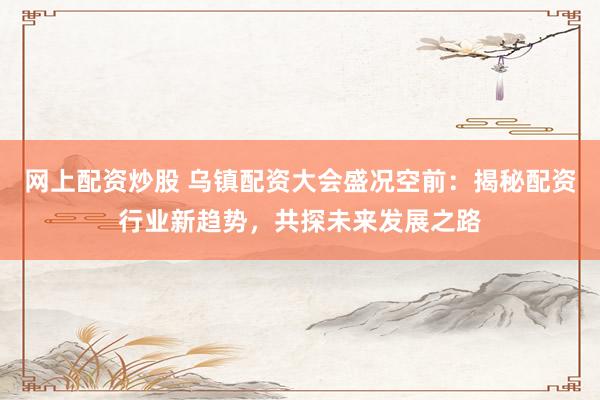 网上配资炒股 乌镇配资大会盛况空前：揭秘配资行业新趋势，共探未来发展之路