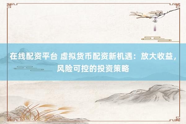 在线配资平台 虚拟货币配资新机遇：放大收益，风险可控的投资策略