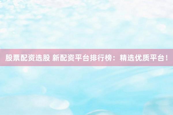 股票配资选股 新配资平台排行榜：精选优质平台！