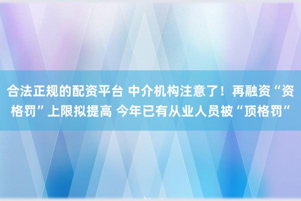 合法正规的配资平台 中介机构注意了！再融资“资格罚”上限拟提高 今年已有从业人员被“顶格罚”