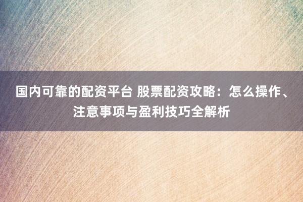 国内可靠的配资平台 股票配资攻略：怎么操作、注意事项与盈利技巧全解析