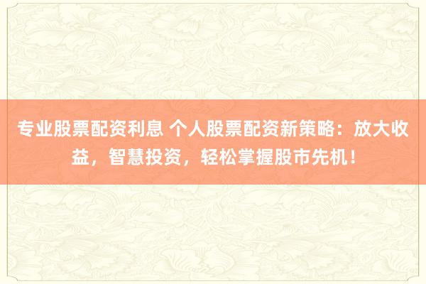 专业股票配资利息 个人股票配资新策略：放大收益，智慧投资，轻松掌握股市先机！
