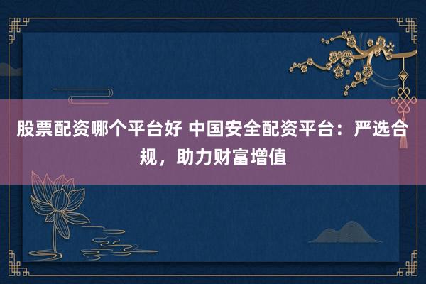 股票配资哪个平台好 中国安全配资平台：严选合规，助力财富增值