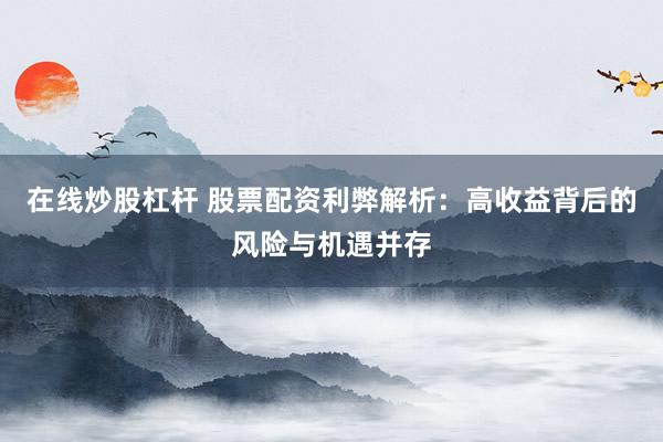 在线炒股杠杆 股票配资利弊解析：高收益背后的风险与机遇并存
