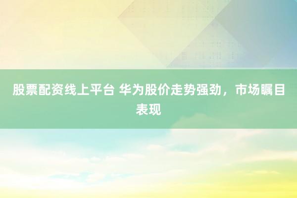 股票配资线上平台 华为股价走势强劲，市场瞩目表现