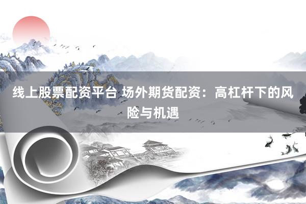 线上股票配资平台 场外期货配资：高杠杆下的风险与机遇