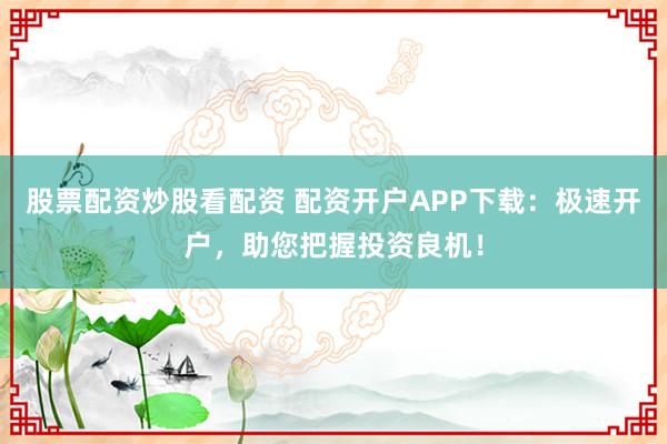 股票配资炒股看配资 配资开户APP下载：极速开户，助您把握投资良机！