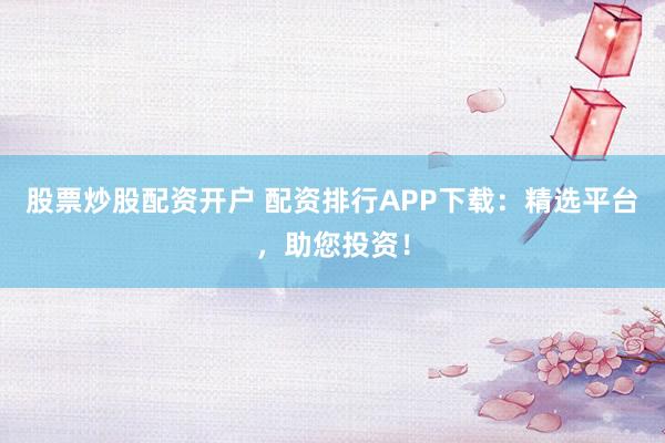 股票炒股配资开户 配资排行APP下载：精选平台，助您投资！