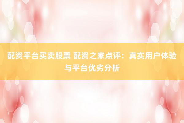 配资平台买卖股票 配资之家点评：真实用户体验与平台优劣分析