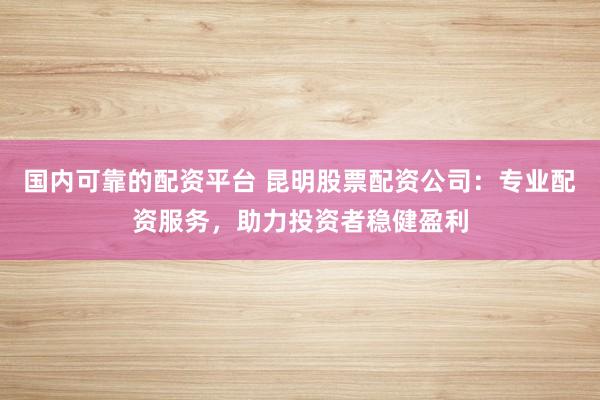国内可靠的配资平台 昆明股票配资公司：专业配资服务，助力投资者稳健盈利