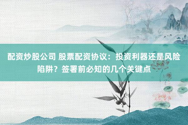 配资炒股公司 股票配资协议：投资利器还是风险陷阱？签署前必知的几个关键点