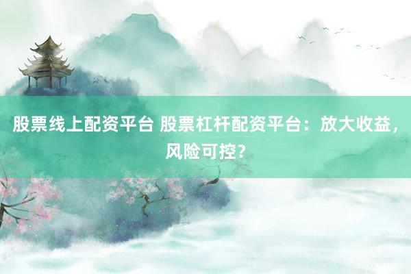 股票线上配资平台 股票杠杆配资平台：放大收益，风险可控？