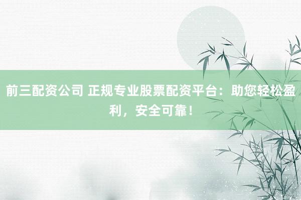 前三配资公司 正规专业股票配资平台：助您轻松盈利，安全可靠！